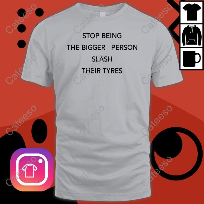 Shirts That Go Hard Stop Being Bigger Person Slash Their Tyres Tee Shirts